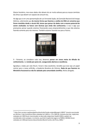 Glaciar brasileiro, mas esses dados não deixam de ser muito valiosos para os nossos cientistas
do clima e que devem ser capazes de consumi-los;
Há algo que vi em uma apresentação de Luis Fernando Sayão, da Comissão Nacional de Energia
Atômica, salientando que ​da mesma forma que fazemos a análise de DNA em amostras que
foram mantidos desde o século XIX, temos que pensar de dados com o mesmo potencial de
serem analisados no futuro com técnicas que ainda não conhecemos. E isso é algo que
precisamos pensar quando estamos financiando esses empreendimentos e que não estamos
fazendo somente para nós mesmos. Também estamos fazendo isso para o futuro;
11
9 - Portanto, ao considerar tudo isso, devemos ​pensar em novos meios de difusão do
conhecimento​, na ​revisão por pares etc.​ ​assegurando abertura e excelência;
Agradeço a todos por este fórum. Foram 2 dias excelentes. Acredito que esse seja um papel
central para o nosso anfitrião, a Academia Brasileira de Ciências. ​Nada do que fazemos no
Ministério funcionará se não for adotado pela comunidade científica.​ Muito obrigado.
11
http://acsi.acnatsci.org/base/getthumbnail.php?mode=original&target=128597 “amostra seccionada
em lâminas; 1 das 6 amostras totais coletadas em 1903 (n = 2) e 1905 (4). Somente dois dos espécimes
coletados em 1903 foram mencionados na descrição original por Goeldi (1905) e podem ser
considerados como ​syntypes​; no entanto, qual dos 6 espécimes (agora na FMNH e MHNG) foram
coletados em 1903 permanece desconhecido (Muriel-Cunha e de Pinna, 2005). ”
6
 