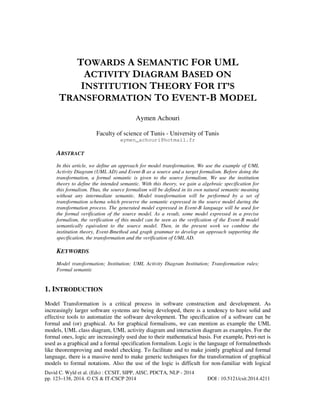 TOWARDS A SEMANTIC FOR UML
ACTIVITY DIAGRAM BASED ON
INSTITUTION THEORY FOR IT’S
TRANSFORMATION TO EVENT-B MODEL
Aymen Achouri
Faculty of science of Tunis - University of Tunis
aymen_achouri@hotmail.fr

ABSTRACT
In this article, we define an approach for model transformation. We use the example of UML
Activity Diagram (UML AD) and Event-B as a source and a target formalism. Before doing the
transformation, a formal semantic is given to the source formalism. We use the institution
theory to define the intended semantic. With this theory, we gain a algebraic specification for
this formalism. Thus, the source formalism will be defined in its own natural semantic meaning
without any intermediate semantic. Model transformation will be performed by a set of
transformation schema which preserve the semantic expressed in the source model during the
transformation process. The generated model expressed in Event-B language will be used for
the formal verification of the source model. As a result, some model expressed in a precise
formalism, the verification of this model can be seen as the verification of the Event-B model
semantically equivalent to the source model. Then, in the present work we combine the
institution theory, Event-Bmethod and graph grammar to develop an approach supporting the
specification, the transformation and the verification of UML AD.

KEYWORDS
Model transformation; Institution; UML Activity Diagram Institution; Transformation rules;
Formal semantic

1. INTRODUCTION
Model Transformation is a critical process in software construction and development. As
increasingly larger software systems are being developed, there is a tendency to have solid and
effective tools to automatize the software development. The specification of a software can be
formal and (or) graphical. As for graphical formalisms, we can mention as example the UML
models, UML class diagram, UML activity diagram and interaction diagram as examples. For the
formal ones, logic are increasingly used due to their mathematical basis. For example, Petri-net is
used as a graphical and a formal specification formalism. Logic is the language of formalmethods
like theoremproving and model checking. To facilitate and to make jointly graphical and formal
language, there is a massive need to make generic techniques for the transformation of graphical
models to formal notations. Also the use of the logic is difficult for non-familiar with logical
David C. Wyld et al. (Eds) : CCSIT, SIPP, AISC, PDCTA, NLP - 2014
pp. 123–138, 2014. © CS & IT-CSCP 2014

DOI : 10.5121/csit.2014.4211

 