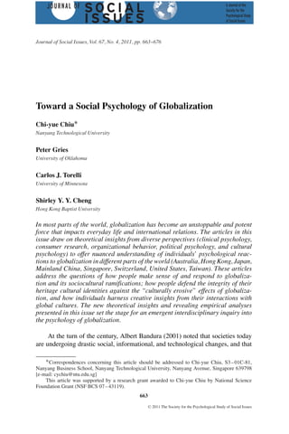Journal of Social Issues, Vol. 67, No. 4, 2011, pp. 663--676




Toward a Social Psychology of Globalization
Chi-yue Chiu∗
Nanyang Technological University


Peter Gries
University of Oklahoma


Carlos J. Torelli
University of Minnesota


Shirley Y. Y. Cheng
Hong Kong Baptist University


In most parts of the world, globalization has become an unstoppable and potent
force that impacts everyday life and international relations. The articles in this
issue draw on theoretical insights from diverse perspectives (clinical psychology,
consumer research, organizational behavior, political psychology, and cultural
psychology) to offer nuanced understanding of individuals’ psychological reac-
tions to globalization in different parts of the world (Australia, Hong Kong, Japan,
Mainland China, Singapore, Switzerland, United States, Taiwan). These articles
address the questions of how people make sense of and respond to globaliza-
tion and its sociocultural ramifications; how people defend the integrity of their
heritage cultural identities against the “culturally erosive” effects of globaliza-
tion, and how individuals harness creative insights from their interactions with
global cultures. The new theoretical insights and revealing empirical analyses
presented in this issue set the stage for an emergent interdisciplinary inquiry into
the psychology of globalization.

     At the turn of the century, Albert Bandura (2001) noted that societies today
are undergoing drastic social, informational, and technological changes, and that

    ∗ Correspondences concerning this article should be addressed to Chi-yue Chiu, S3 – 01C-81,
Nanyang Business School, Nanyang Technological University, Nanyang Avenue, Singapore 639798
[e-mail: cychiu@ntu.edu.sg]
    This article was supported by a research grant awarded to Chi-yue Chiu by National Science
Foundation Grant (NSF BCS 07 – 43119).
                                                 663
                                                       C   2011 The Society for the Psychological Study of Social Issues
 