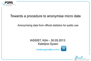 Towards a procedure to anonymise micro data
Anonymising data from official statistics for public use
IASSIST, Köln - 30.05.2013
Katelijne Gysen
katelijne.gysen@fors.unil.ch
 