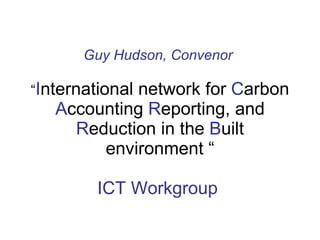 Guy Hudson, Convenor   “ I nternational network for  C arbon  A ccounting  R eporting, and  R eduction in the  B uilt envi...