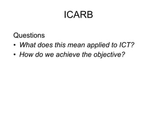 ICARB <ul><li>Questions </li></ul><ul><li>What does this mean applied to ICT?  </li></ul><ul><li>How do we achieve the obj...