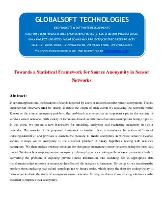 Towards a Statistical Framework for Source Anonymity in Sensor
Networks
Abstract:
In certain applications, the locations of events reported by a sensor network need to remain anonymous. That is,
unauthorized observers must be unable to detect the origin of such events by analyzing the network traffic.
Known as the source anonymity problem, this problem has emerged as an important topic in the security of
wireless sensor networks, with variety of techniques based on different adversarial assumptions being proposed.
In this work, we present a new framework for modeling, analyzing and evaluating anonymity in sensor
networks. The novelty of the proposed framework is twofold: first, it introduces the notion of “interval
indistinguishability” and provides a quantitative measure to model anonymity in wireless sensor networks;
second, it maps source anonymity to the statistical problem of binary hypothesis testing with nuisance
parameters. We then analyze existing solutions for designing anonymous sensor networks using the proposed
model. We show how mapping source anonymity to binary hypothesis testing with nuisance parameters leads to
converting the problem of exposing private source information into searching for an appropriate data
transformation that removes or minimize the effect of the nuisance information. By doing so, we transform the
problem from analyzing real-valued sample points to binary codes, which opens the door for coding theory to
be incorporated into the study of anonymous sensor networks. Finally, we discuss how existing solutions can be
modified to improve their anonymity.
GLOBALSOFT TECHNOLOGIES
IEEE PROJECTS & SOFTWARE DEVELOPMENTS
IEEE FINAL YEAR PROJECTS|IEEE ENGINEERING PROJECTS|IEEE STUDENTS PROJECTS|IEEE
BULK PROJECTS|BE/BTECH/ME/MTECH/MS/MCA PROJECTS|CSE/IT/ECE/EEE PROJECTS
CELL: +91 98495 39085, +91 99662 35788, +91 98495 57908, +91 97014 40401
Visit: www.finalyearprojects.org Mail to:ieeefinalsemprojects@gmail.com
 