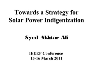 Towards a Strategy for
Solar Power Indigenization
Syed Akhtar Ali
IEEEP Conference
15-16 March 2011

 
