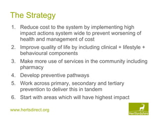 www.hertsdirect.org
The Strategy
1. Reduce cost to the system by implementing high
impact actions system wide to prevent worsening of
health and management of cost
2. Improve quality of life by including clinical + lifestyle +
behavioural components
3. Make more use of services in the community including
pharmacy
4. Develop preventive pathways
5. Work across primary, secondary and tertiary
prevention to deliver this in tandem
6. Start with areas which will have highest impact
 