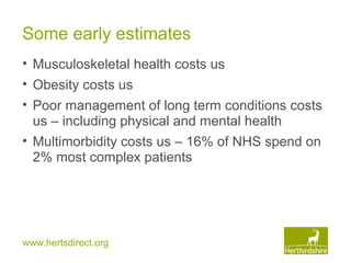 www.hertsdirect.org
Some early estimates
• Musculoskeletal health costs us
• Obesity costs us
• Poor management of long term conditions costs
us – including physical and mental health
• Multimorbidity costs us – 16% of NHS spend on
2% most complex patients
 