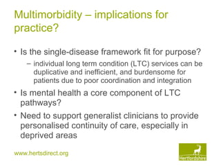 www.hertsdirect.org
Multimorbidity – implications for
practice?
• Is the single-disease framework fit for purpose?
– individual long term condition (LTC) services can be
duplicative and inefficient, and burdensome for
patients due to poor coordination and integration
• Is mental health a core component of LTC
pathways?
• Need to support generalist clinicians to provide
personalised continuity of care, especially in
deprived areas
 