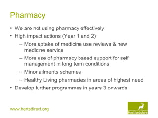 www.hertsdirect.org
Pharmacy
• We are not using pharmacy effectively
• High impact actions (Year 1 and 2)
– More uptake of medicine use reviews & new
medicine service
– More use of pharmacy based support for self
management in long term conditions
– Minor ailments schemes
– Healthy Living pharmacies in areas of highest need
• Develop further programmes in years 3 onwards
 