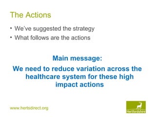 www.hertsdirect.org
The Actions
• We’ve suggested the strategy
• What follows are the actions
Main message:
We need to reduce variation across the
healthcare system for these high
impact actions
 