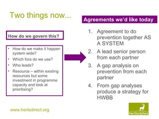 www.hertsdirect.org
Two things now...
How do we govern this?
• How do we make it happen
system wide?
• Which fora do we use?
• Who leads?
• Resource – within existing
resources but some
investment in programme
capacity and look at
prioritising?
Agreements we’d like today
1. Agreement to do
prevention together AS
A SYSTEM
2. A lead senior person
from each partner
3. A gap analysis on
prevention from each
partner
4. From gap analyses
produce a strategy for
HWBB
 