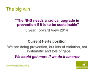 www.hertsdirect.org
The big win
“The NHS needs a radical upgrade in
prevention if it is to be sustainable”
5 year Forward View 2014
Current Herts position
We are doing prevention, but lots of variation, not
systematic and lots of gaps
We could get more if we do it smarter
 