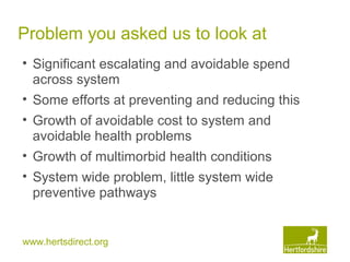 www.hertsdirect.org
Problem you asked us to look at
• Significant escalating and avoidable spend
across system
• Some efforts at preventing and reducing this
• Growth of avoidable cost to system and
avoidable health problems
• Growth of multimorbid health conditions
• System wide problem, little system wide
preventive pathways
 