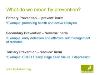www.hertsdirect.org
What do we mean by prevention?
Primary Prevention – ‘prevent’ harm
•Example: promoting health and active lifestyles
Secondary Prevention – ‘reverse’ harm
•Example: early detection and effective self management
of diabetes
Tertiary Prevention – ‘reduce’ harm
•Example: COPD + early stage heart failure + depression
 