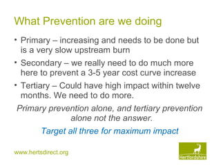 www.hertsdirect.org
What Prevention are we doing
• Primary – increasing and needs to be done but
is a very slow upstream burn
• Secondary – we really need to do much more
here to prevent a 3-5 year cost curve increase
• Tertiary – Could have high impact within twelve
months. We need to do more.
Primary prevention alone, and tertiary prevention
alone not the answer.
Target all three for maximum impact
 