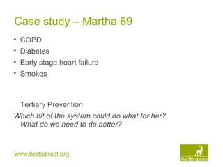 www.hertsdirect.org
Case study – Martha 69
• COPD
• Diabetes
• Early stage heart failure
• Smokes
Tertiary Prevention
Which bit of the system could do what for her?
What do we need to do better?
 