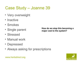 www.hertsdirect.org
Case Study – Joanne 39
• Very overweight
• Inactive
• Smokes
• Single parent
• Stressed
• Manual work
• Depressed
• Always asking for prescriptions
How do we stop this becoming a
major cost to the system?
 