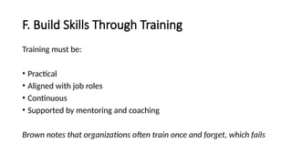 F. Build Skills Through Training
Training must be:
• Practical
• Aligned with job roles
• Continuous
• Supported by mentoring and coaching
Brown notes that organizations often train once and forget, which fails
 