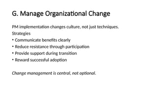 G. Manage Organizational Change
PM implementation changes culture, not just techniques.
Strategies
• Communicate benefits clearly
• Reduce resistance through participation
• Provide support during transition
• Reward successful adoption
Change management is central, not optional.
 