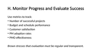 H. Monitor Progress and Evaluate Success
Use metrics to track:
• Number of successful projects
• Budget and schedule performance
• Customer satisfaction
• PM adoption rates
• PMO effectiveness
Brown stresses that evaluation must be regular and transparent.
 