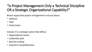 “Is Project Management Only a Technical Discipline
OR a Strategic Organizational Capability?”
Brown argues that project management is not just about:
• Software
• Tools
• Gantt charts
Instead, it is a strategic system that affects:
• Organizational culture
• Leadership style
• Decision-making
• Long-term competitiveness
 