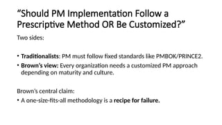 “Should PM Implementation Follow a
Prescriptive Method OR Be Customized?”
Two sides:
• Traditionalists: PM must follow fixed standards like PMBOK/PRINCE2.
• Brown’s view: Every organization needs a customized PM approach
depending on maturity and culture.
Brown’s central claim:
• A one-size-fits-all methodology is a recipe for failure.
 