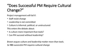 “Does Successful PM Require Cultural
Change?”
Project management will fail if:
• Staff resist change
• Leadership is not committed
• Culture is informal, political, or unstructured
This enters the debate about:
• Is culture more important than tools?
• Can PM succeed without leadership?
Brown argues culture and leadership matter more than tools.
So YES successful PM requires cultural change
 