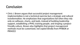 Conclusion
• Chris J. Brown argues that successful project management
implementation is not a technical exercise but a strategic and cultural
transformation. He emphasizes that organizations fail when they rely
only on software, charts, and tools, instead of building leadership
support, establishing a PMO, training people, and shaping a project-
friendly culture. Brown also highlights that project management
methods must be customized, not copied blindly from PMBOK or
PRINCE2
 