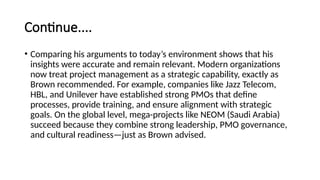 Continue....
• Comparing his arguments to today’s environment shows that his
insights were accurate and remain relevant. Modern organizations
now treat project management as a strategic capability, exactly as
Brown recommended. For example, companies like Jazz Telecom,
HBL, and Unilever have established strong PMOs that define
processes, provide training, and ensure alignment with strategic
goals. On the global level, mega-projects like NEOM (Saudi Arabia)
succeed because they combine strong leadership, PMO governance,
and cultural readiness—just as Brown advised.
 