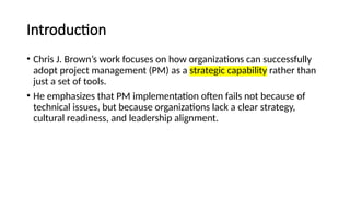Introduction
• Chris J. Brown’s work focuses on how organizations can successfully
adopt project management (PM) as a strategic capability rather than
just a set of tools.
• He emphasizes that PM implementation often fails not because of
technical issues, but because organizations lack a clear strategy,
cultural readiness, and leadership alignment.
 