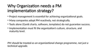 Why Organization needs a PM
implementation strategy?
• Project management is essential for achieving organizational goals.
• Many companies adopt PM reactively, not strategically.
• Tools alone (Gantt charts, software, templates) do not guarantee success.
• Implementation must fit the organization’s culture, structure, and
maturity level.
PM should be treated as an organizational change programme, not just a
technical upgrade.
 