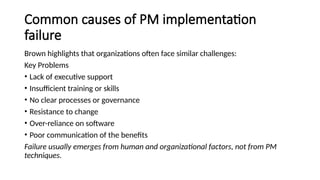 Common causes of PM implementation
failure
Brown highlights that organizations often face similar challenges:
Key Problems
• Lack of executive support
• Insufficient training or skills
• No clear processes or governance
• Resistance to change
• Over-reliance on software
• Poor communication of the benefits
Failure usually emerges from human and organizational factors, not from PM
techniques.
 