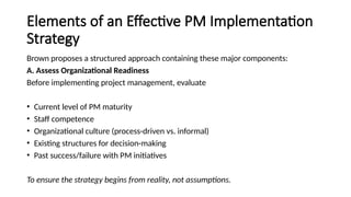 Elements of an Effective PM Implementation
Strategy
Brown proposes a structured approach containing these major components:
A. Assess Organizational Readiness
Before implementing project management, evaluate
• Current level of PM maturity
• Staff competence
• Organizational culture (process-driven vs. informal)
• Existing structures for decision-making
• Past success/failure with PM initiatives
To ensure the strategy begins from reality, not assumptions.
 