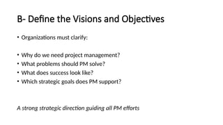 B- Define the Visions and Objectives
• Organizations must clarify:
• Why do we need project management?
• What problems should PM solve?
• What does success look like?
• Which strategic goals does PM support?
A strong strategic direction guiding all PM efforts
 