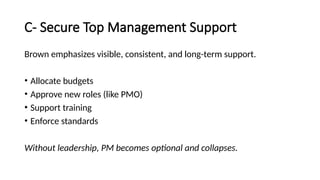 C- Secure Top Management Support
Brown emphasizes visible, consistent, and long-term support.
• Allocate budgets
• Approve new roles (like PMO)
• Support training
• Enforce standards
Without leadership, PM becomes optional and collapses.
 