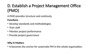 D. Establish a Project Management Office
(PMO)
A PMO provides structure and continuity.
Functions
• Develop standards and methodologies
• Train staff
• Monitor project performance
• Provide project governance
Why It Matters
• It becomes the anchor for systematic PM in the whole organization.
 