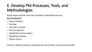 E. Develop PM Processes, Tools, and
Methodologies
Brown argues that PM must have consistent, repeatable processes.
Key Components
• Project initiation
• Planning
• Execution & control
• Risk management
• Stakeholder communication
• Reporting templates
• Project closure
Processes should be simple, customized, and user-friendly, not overly bureaucratic.
 