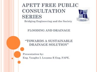 APETT FREE PUBLIC
CONSULTATION
SERIES
 Bridging Engineering and the Society


   FLOODING AND DRAINAGE


 “TOWARDS A SUSTAINABLE
   DRAINAGE SOLUTION”

Presentation by:
Eng. Vaughn I. Lezama R Eng, FAPE.
 