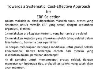 Towards a Systematic, Cost-Effective Approach for ERP Selection Dalam makalah ini  akan dipecahkan  masalah suatu proses yang sistematis untuk memilih ERP yang sesuai  dengan kebutuhan organisasi , di mana:   1) melakukan pra-kegiatan tertentu  yang  bernama pra-seleksi 2)  melakukan  kegiatan yang dilakukan setelah tahap seleksi dalam fase tertentu, bernama pasca-pemilihan 3) dengan menerapkan beberapa modifikasi untuk proses seleksi konvensional, bahwa beberapa contoh dari mereka yang disebutkan dalam, pemilihan dipercepat 4) di samping untuk mempercepat proses seleksi, dengan menyarankan beberapa tips, probabilitas seleksi yang salah akan akan menurun. 