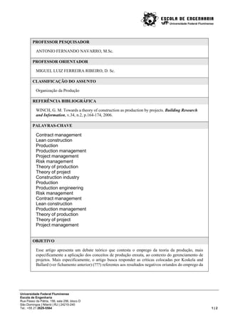 Universidade Federal Fluminense




        PROFESSOR PESQUISADOR

           ANTONIO FERNANDO NAVARRO, M.Sc.

        PROFESSOR ORIENTADOR

           MIGUEL LUIZ FERREIRA RIBEIRO, D. Sc.

        CLASSIFICAÇÃO DO ASSUNTO

           Organização da Produção

        REFERÊNCIA BIBLIOGRÁFICA

           WINCH, G. M. Towards a theory of construction as production by projects. Building Research
           and Information, v.34, n.2, p.164-174, 2006.

        PALAVRAS-CHAVE

           Contract management
           Lean construction
           Production
           Production management
           Project management
           Risk management
           Theory of production
           Theory of project
           Construction industry
           Production
           Production engineering
           Risk management
           Contract management
           Lean construction
           Production management
           Theory of production
           Theory of project
           Project management


        OBJETIVO

           Esse artigo apresenta um debate teórico que contesta o emprego da teoria da produção, mais
           especificamente a aplicação dos conceitos de produção enxuta, ao contexto do gerenciamento de
           projetos. Mais especificamente, o artigo busca responder as críticas colocadas por Koskela and
           Ballard (ver fichamento anterior) (???) referentes aos resultados negativos oriundos do emprego da




Universidade Federal Fluminense
Escola de Engenharia
Rua Passo da Pátria, 156, sala 256, bloco D
São Domingos | Niterói | RJ | 24210-240
Tel.: +55 21 2629-5564                                                                                                1|2
 