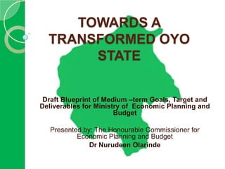 TOWARDS A
  TRANSFORMED OYO
       STATE


 Draft Blueprint of Medium –term Goals, Target and
Deliverables for Ministry of Economic Planning and
                       Budget

   Presented by: The Honourable Commissioner for
           Economic Planning and Budget
               Dr Nurudeen Olarinde
 