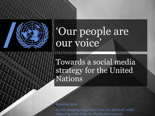 ‘Our people are
our voice’
Towards a social media
strategy for the United
Nations


Summer 2012
A well-meaning suggestion from Joe Mitchell, while
interning at the Dept for Public Information
 