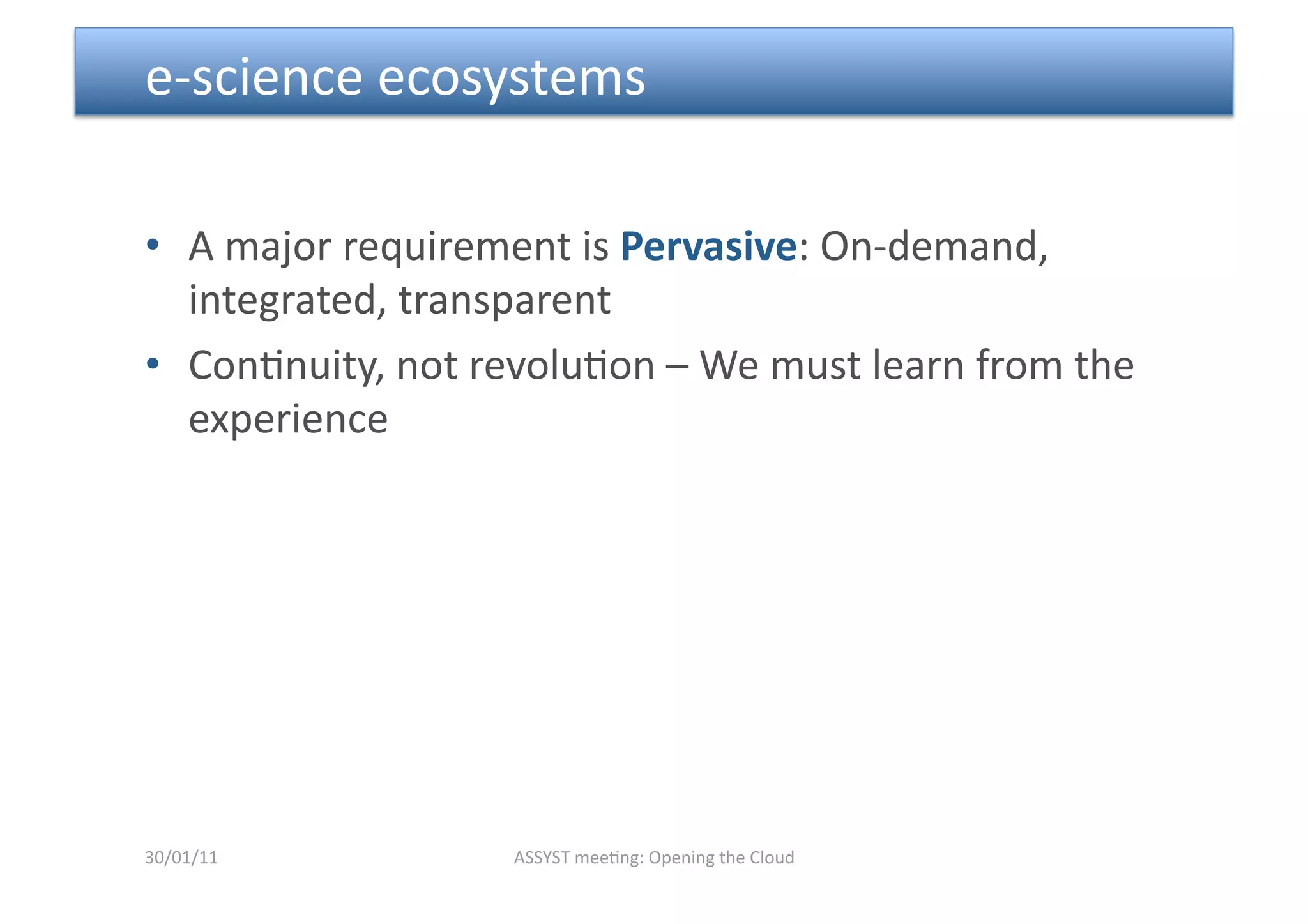  e‐science ecosystems 

•  A major requirement is Pervasive: On‐demand, 
   integrated, transparent 
•  Con<nuity, not revolu<on – We must learn from the 
   experience 




30/01/11           ASSYST mee<ng: Opening the Cloud 
 