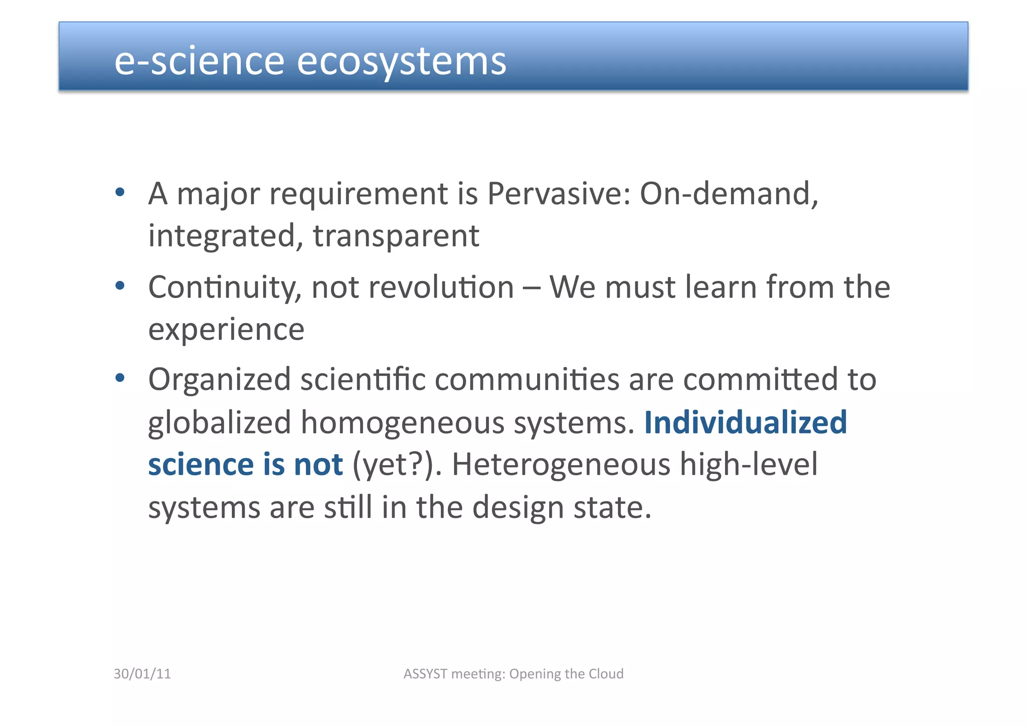  e‐science ecosystems 

•  A major requirement is Pervasive: On‐demand, 
   integrated, transparent 
•  Con<nuity, not revolu<on – We must learn from the 
   experience 
•  Organized scien<ﬁc communi<es are commimed to 
   globalized homogeneous systems. Individualized 
   science is not (yet?). Heterogeneous high‐level 
   systems are s<ll in the design state.  



30/01/11           ASSYST mee<ng: Opening the Cloud 
 