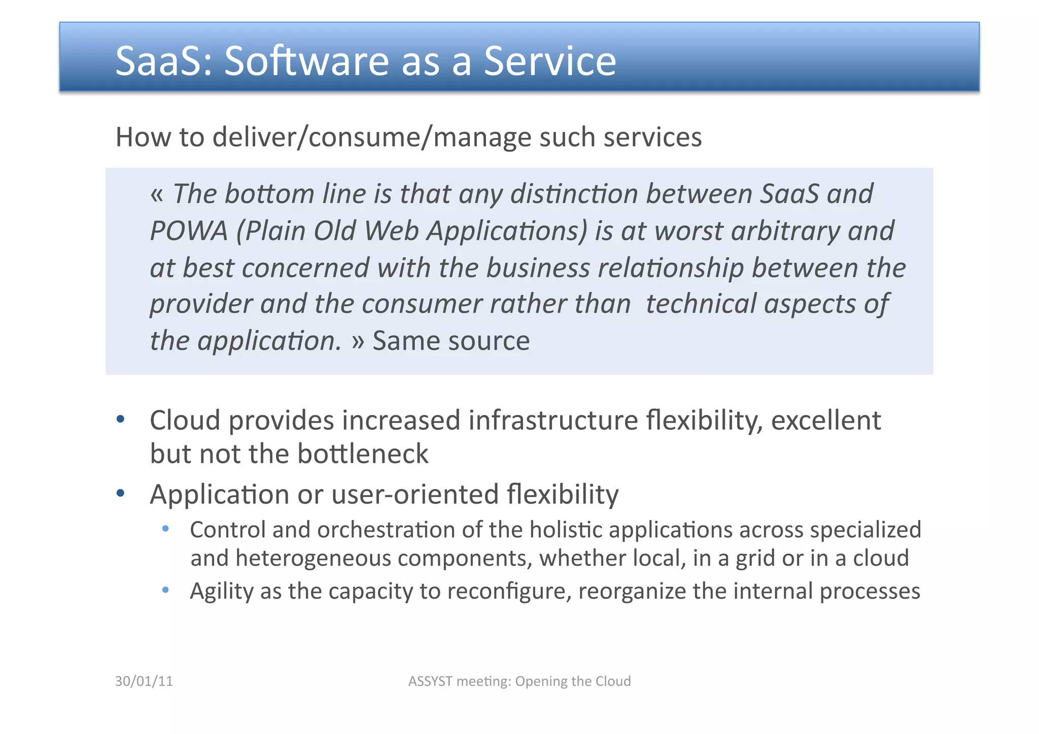  SaaS: Sopware as a Service 
How to deliver/consume/manage such services 
     « The boCom line is that any dis6nc6on between SaaS and 
     POWA (Plain Old Web Applica6ons) is at worst arbitrary and 
     at best concerned with the business rela6onship between the 
     provider and the consumer rather than  technical aspects of 
     the applica6on. » Same source 

•  Cloud provides increased infrastructure ﬂexibility, excellent 
   but not the bomleneck 
•  Applica<on or user‐oriented ﬂexibility 
      •  Control and orchestra<on of the holis<c applica<ons across specialized 
         and heterogeneous components, whether local, in a grid or in a cloud 
      •  Agility as the capacity to reconﬁgure, reorganize the internal processes 


30/01/11                      ASSYST mee<ng: Opening the Cloud 
 
