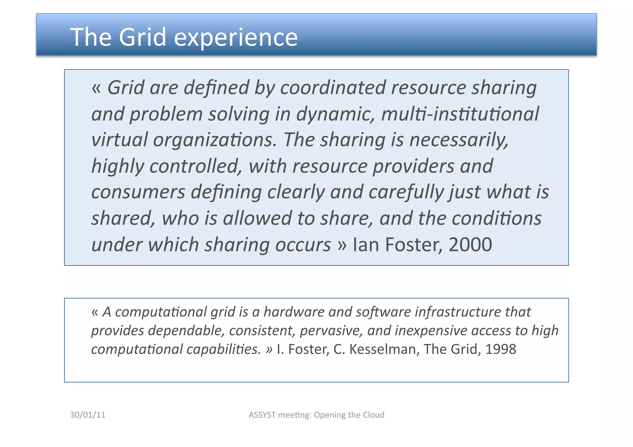  The Grid experience 
    « Grid are deﬁned by coordinated resource sharing 
    and problem solving in dynamic, mul6‐ins6tu6onal 
    virtual organiza6ons. The sharing is necessarily, 
    highly controlled, with resource providers and 
    consumers deﬁning clearly and carefully just what is 
    shared, who is allowed to share, and the condi6ons 
    under which sharing occurs » Ian Foster, 2000 


     « A computa6onal grid is a hardware and so=ware infrastructure that 
     provides dependable, consistent, pervasive, and inexpensive access to high 
     computa6onal capabili6es. » I. Foster, C. Kesselman, The Grid, 1998 



30/01/11                     ASSYST mee<ng: Opening the Cloud 
 