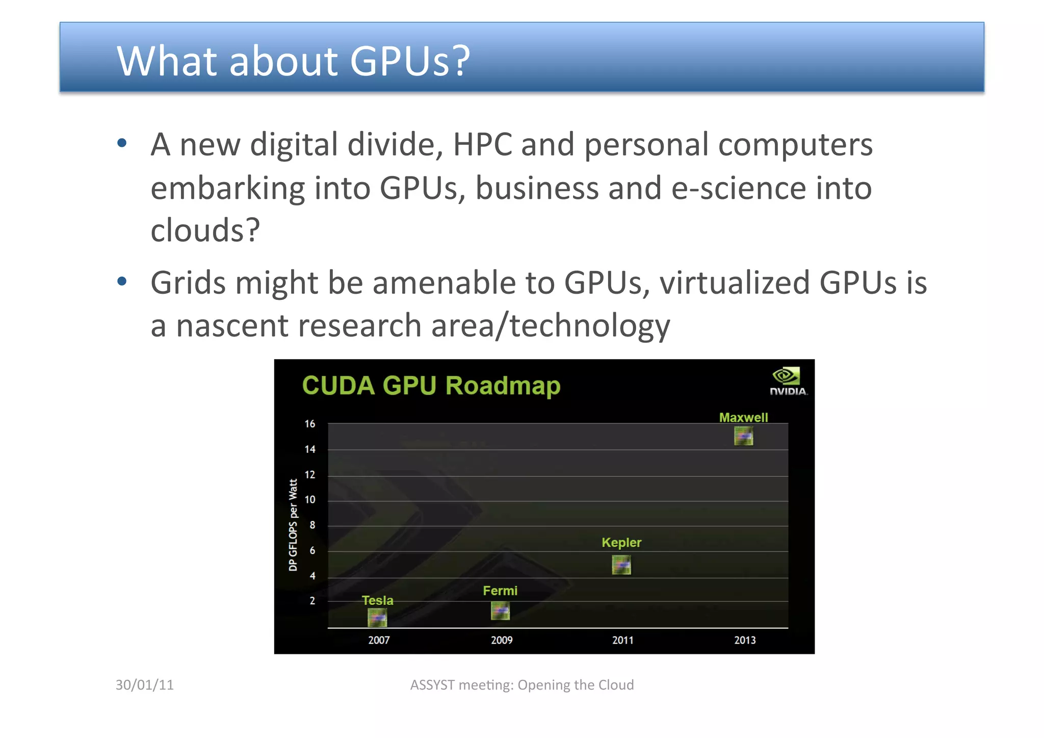  What about GPUs?  
•  A new digital divide, HPC and personal computers 
   embarking into GPUs, business and e‐science into 
   clouds? 
•  Grids might be amenable to GPUs, virtualized GPUs is 
   a nascent research area/technology  




30/01/11            ASSYST mee<ng: Opening the Cloud 
 