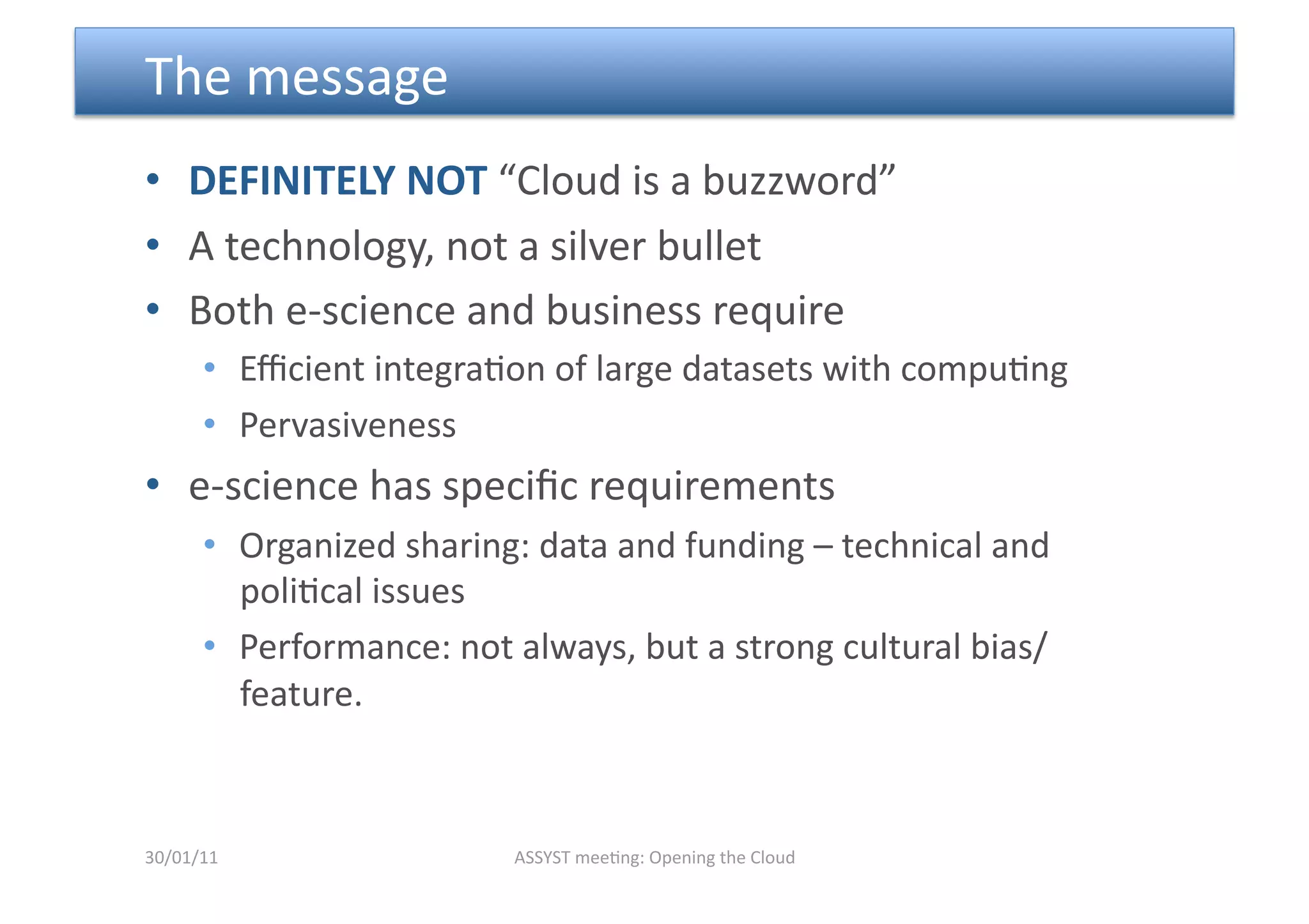  The message  
•  DEFINITELY NOT “Cloud is a buzzword” 
•  A technology, not a silver bullet 
•  Both e‐science and business require 
      •  Eﬃcient integra<on of large datasets with compu<ng 
      •  Pervasiveness 
•  e‐science has speciﬁc requirements 
      •  Organized sharing: data and funding – technical and 
         poli<cal issues 
      •  Performance: not always, but a strong cultural bias/
         feature. 



30/01/11                  ASSYST mee<ng: Opening the Cloud 
 