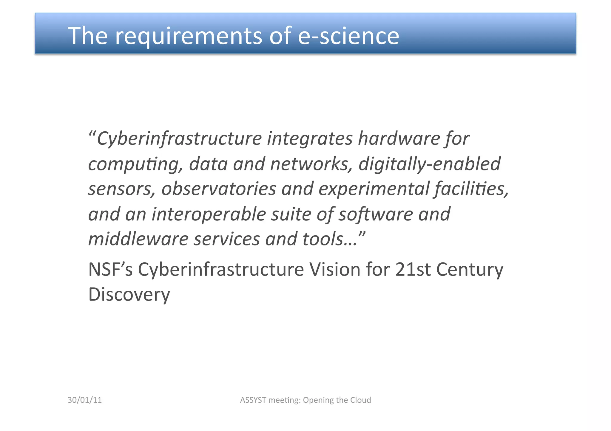  The requirements of e‐science  


    “Cyberinfrastructure integrates hardware for 
    compu6ng, data and networks, digitally‐enabled 
    sensors, observatories and experimental facili6es, 
    and an interoperable suite of so=ware and 
    middleware services and tools…” 
    NSF’s Cyberinfrastructure Vision for 21st Century 
    Discovery 



30/01/11             ASSYST mee<ng: Opening the Cloud 
 