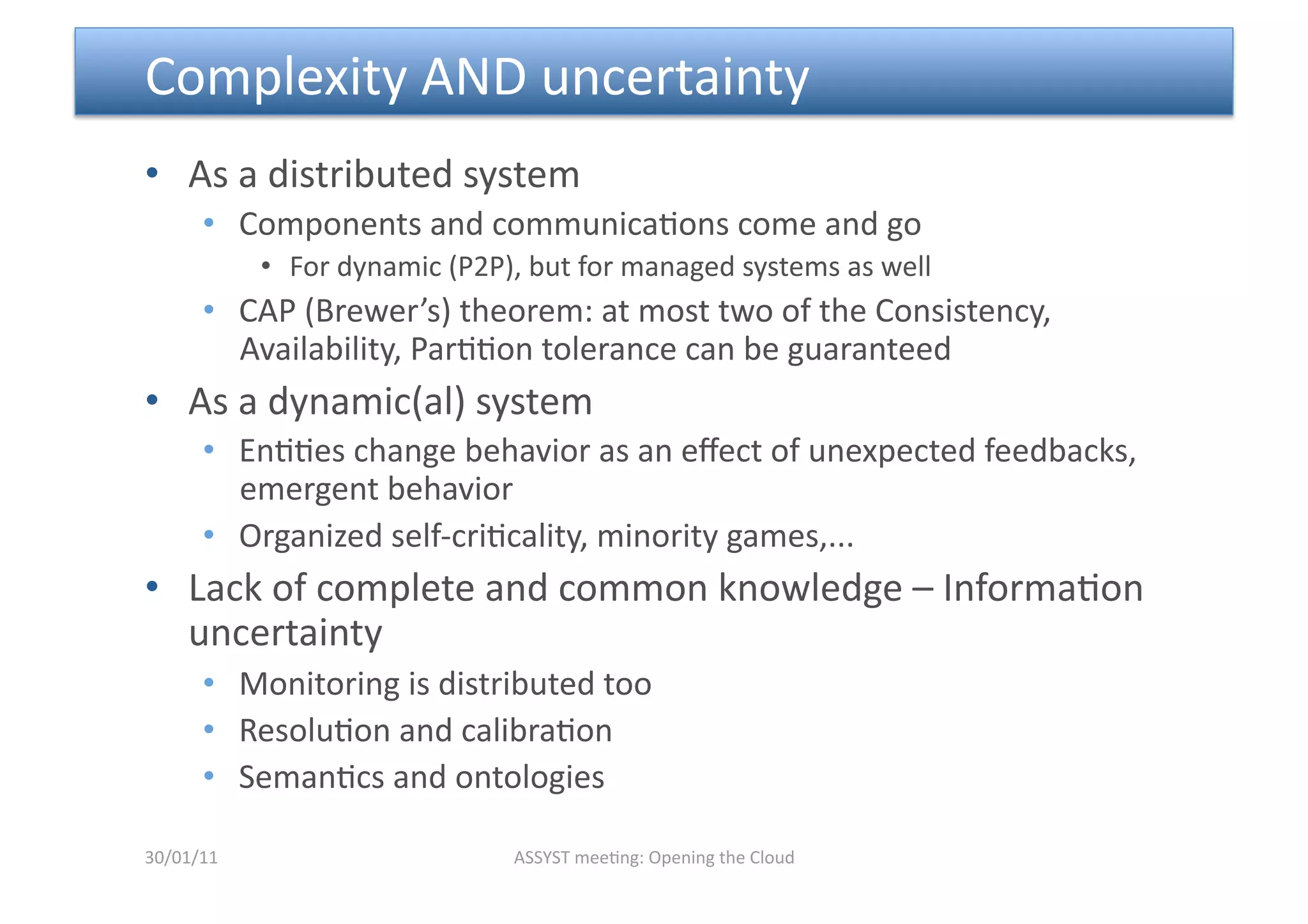  Complexity AND uncertainty 
•  As a distributed system 
      •  Components and communica<ons come and go 
            •  For dynamic (P2P), but for managed systems as well 
      •  CAP (Brewer’s) theorem: at most two of the Consistency, 
         Availability, Par<<on tolerance can be guaranteed 
•  As a dynamic(al) system 
      •  En<<es change behavior as an eﬀect of unexpected feedbacks, 
         emergent behavior 
      •  Organized self‐cri<cality, minority games,... 
•  Lack of complete and common knowledge – Informa<on 
   uncertainty 
      •  Monitoring is distributed too 
      •  Resolu<on and calibra<on 
      •  Seman<cs and ontologies 

30/01/11                        ASSYST mee<ng: Opening the Cloud 
 