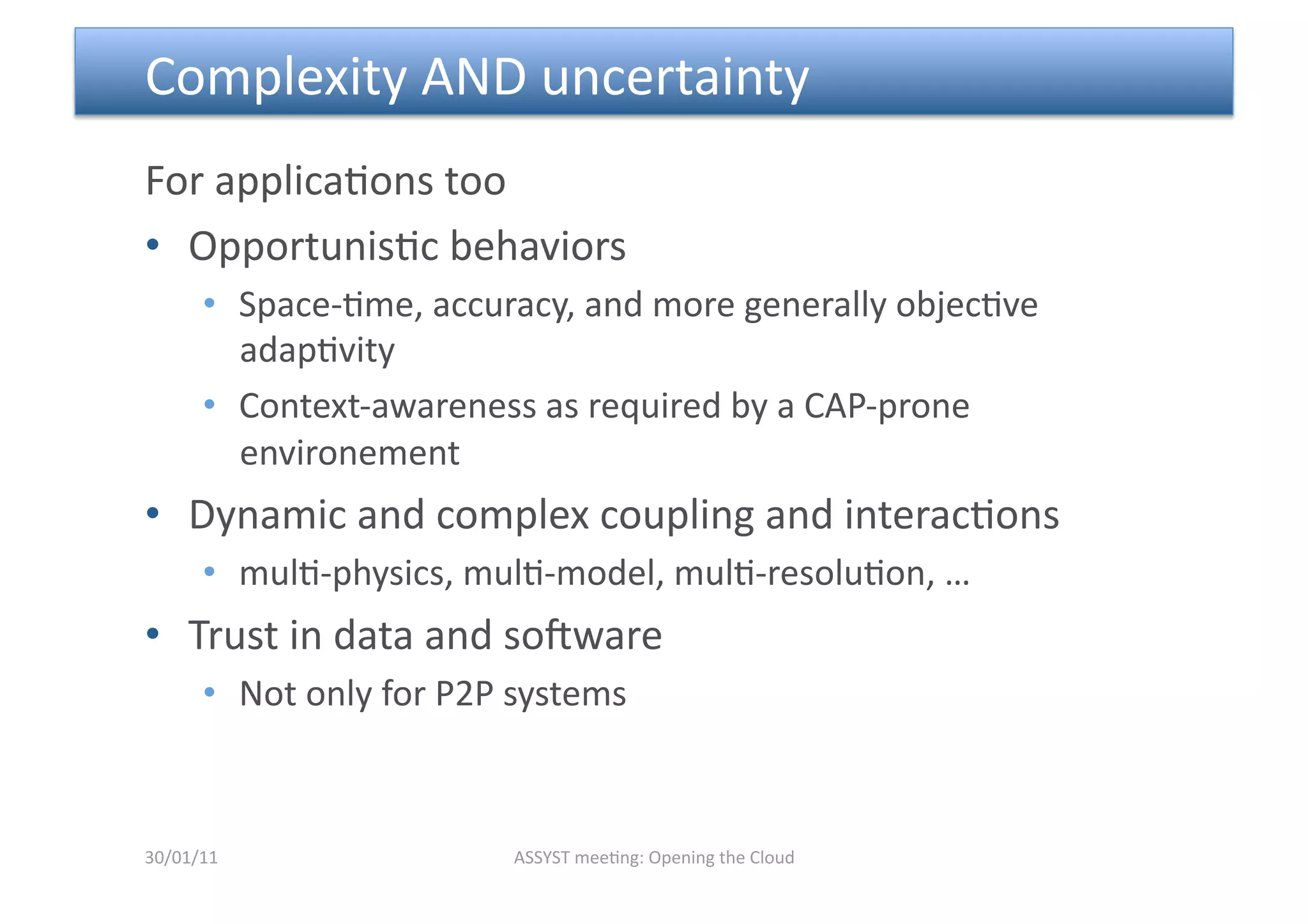  Complexity AND uncertainty 
For applica<ons too 
•  Opportunis<c behaviors  
      •  Space‐<me, accuracy, and more generally objec<ve 
         adap<vity 
      •  Context‐awareness as required by a CAP‐prone 
         environement 
•  Dynamic and complex coupling and interac<ons 
      •  mul<‐physics, mul<‐model, mul<‐resolu<on, … 
•  Trust in data and sopware 
      •  Not only for P2P systems 



30/01/11                  ASSYST mee<ng: Opening the Cloud 
 
